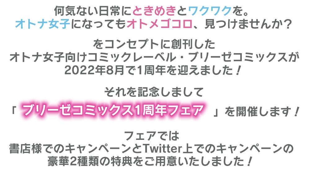 何気ない日常にときめきとワクワクを。
							オトナ女子になってもオトメゴコロ、見つけませんか？
							
							をコンセプトに創刊したオトナ女子向けコミックレーベル・ブリーゼコミックスが
							8月で1周年を迎えました！
							
							それを記念しまして「ブリーゼコミックス1周年フェア」を開催します！