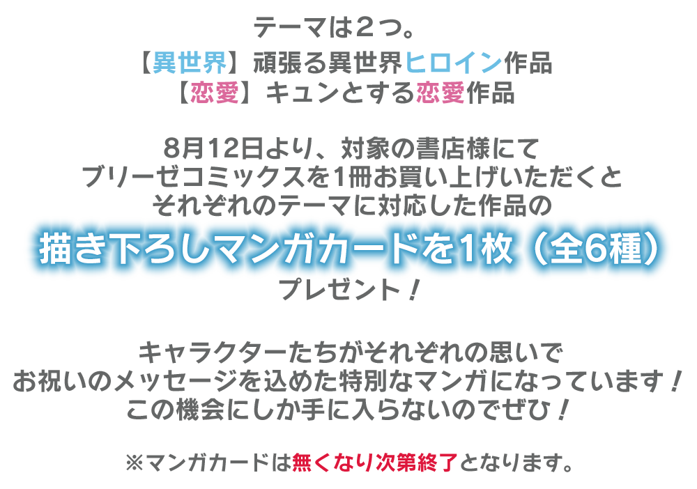 テーマは２つ。
							【異世界】頑張る異世界ヒロイン作品
							【恋愛】キュンとする恋愛作品
							
							8月12日より、対象の書店様にてブリーゼコミックスを1冊購入で描き下ろしマンガカードを1枚（全6種）プレゼント！＆Twitterフォロー＆ツイートで直筆サイン色紙が当たるチャンスも！？
							
							キャラクターたちがそれぞれの思いでお祝いのメッセージを込めた特別なマンガになっています！
							この機会にしか手に入らないのでぜひ！
							
							※マンガカードは無くなり次第終了となります。